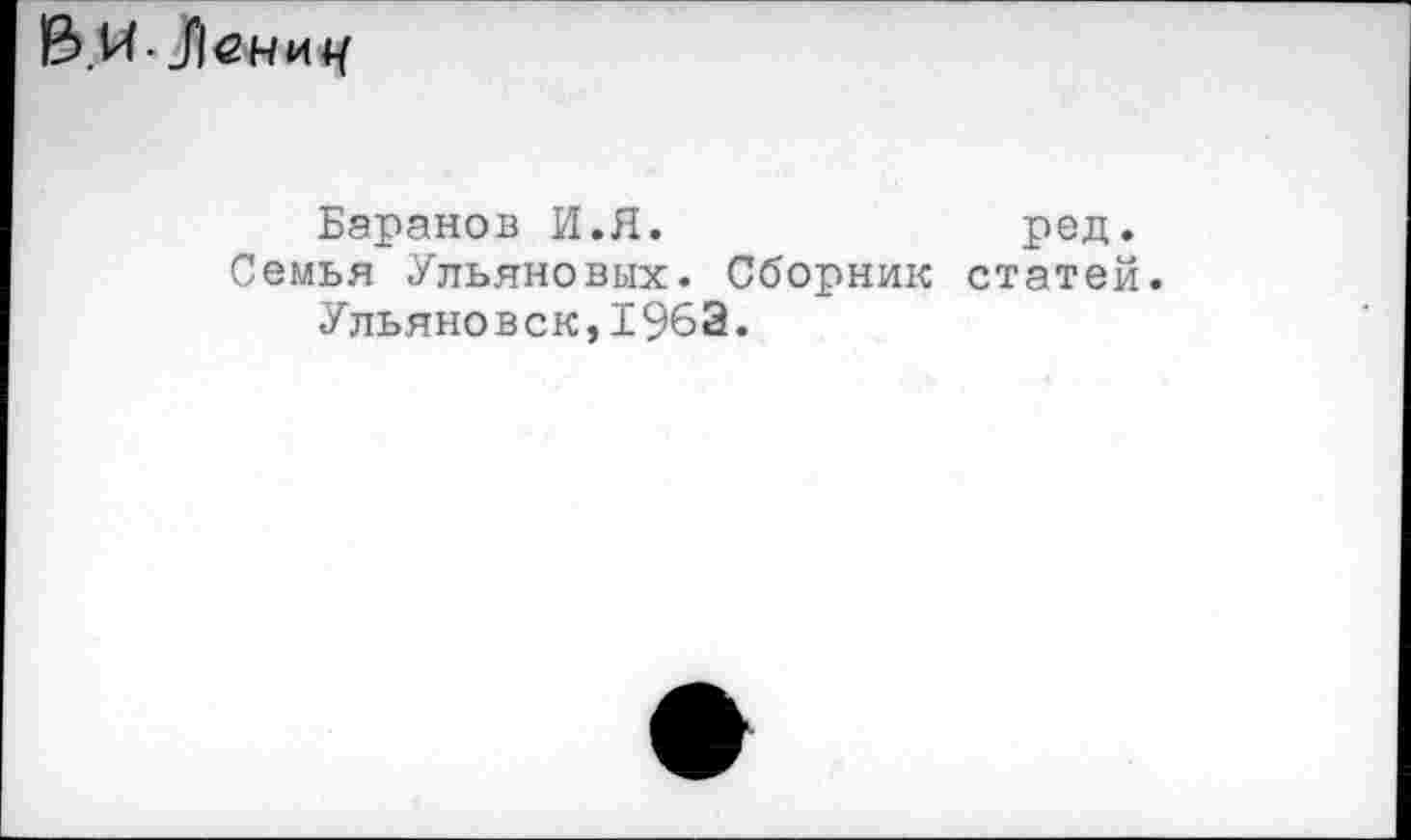 ﻿В.И. -Лениу
Баранов И.Я.	ред.
Семья Ульяновых. Сборник статей. Ульяновск,196Э.